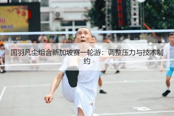 国羽凡尘组合新加坡赛一轮游：调整压力与技术制约
